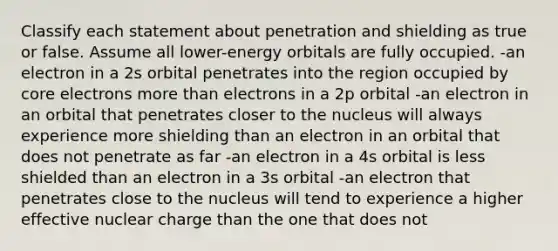 Classify each statement about penetration and shielding as true or false. Assume all lower-energy orbitals are fully occupied. -an electron in a 2s orbital penetrates into the region occupied by core electrons <a href='https://www.questionai.com/knowledge/keWHlEPx42-more-than' class='anchor-knowledge'>more than</a> electrons in a 2p orbital -an electron in an orbital that penetrates closer to the nucleus will always experience more shielding than an electron in an orbital that does not penetrate as far -an electron in a 4s orbital is less shielded than an electron in a 3s orbital -an electron that penetrates close to the nucleus will tend to experience a higher effective nuclear charge than the one that does not