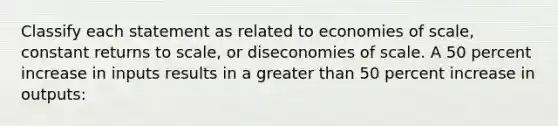 Classify each statement as related to economies of scale, constant returns to scale, or diseconomies of scale. A 50 percent increase in inputs results in a <a href='https://www.questionai.com/knowledge/ktgHnBD4o3-greater-than' class='anchor-knowledge'>greater than</a> 50 percent increase in outputs: