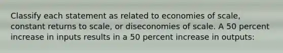 Classify each statement as related to economies of scale, constant returns to scale, or diseconomies of scale. A 50 percent increase in inputs results in a 50 percent increase in outputs: