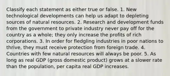 Classify each statement as either true or false. 1. New technological developments can help us adapt to depleting sources of natural resources. 2. Research and development funds from the government to private industry never pay off for the country as a whole; they only increase the profits of rich corporations. 3. In order for fledgling industries in poor nations to thrive, they must receive protection from foreign trade. 4. Countries with few natural resources will always be poor. 5. As long as real GDP (gross domestic product) grows at a slower rate than the population, per capita real GDP increases.