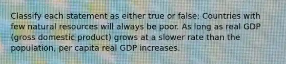 Classify each statement as either true or false: Countries with few natural resources will always be poor. As long as real GDP (gross domestic product) grows at a slower rate than the population, per capita real GDP increases.