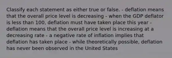 Classify each statement as either true or false. - deflation means that the overall price level is decreasing - when the GDP deflator is less than 100, deflation must have taken place this year - deflation means that the overall price level is increasing at a decreasing rate - a negative rate of inflation implies that deflation has taken place - while theoretically possible, deflation has never been observed in the United States