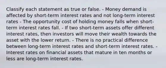 Classify each statement as true or false. - Money demand is affected by short-term interest rates and not long-term interest rates - The opportunity cost of holding money falls when short-term interest rates fall. - If two short-term assets offer different interest rates, then investors will move their wealth towards the asset with the lower return. - There is no practical difference between long-term interest rates and short-term interest rates. - Interest rates on financial assets that mature in ten months or less are long-term interest rates.