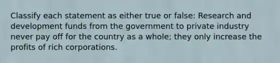 Classify each statement as either true or false: Research and development funds from the government to private industry never pay off for the country as a whole; they only increase the profits of rich corporations.