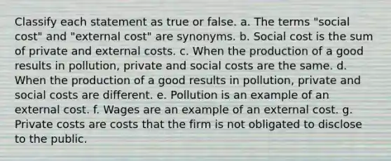 Classify each statement as true or false. a. The terms "social cost" and "external cost" are synonyms. b. Social cost is the sum of private and external costs. c. When the production of a good results in pollution, private and social costs are the same. d. When the production of a good results in pollution, private and social costs are different. e. Pollution is an example of an external cost. f. Wages are an example of an external cost. g. Private costs are costs that the firm is not obligated to disclose to the public.