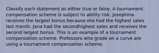 Classify each statement as either true or false. A tournament compensation scheme is subject to ability risk. Josephina receives the largest bonus because she had the highest sales last month. Jana had the secondhighest sales and receives the second largest bonus. This is an example of a tournament compensation scheme. Professors who grade on a curve are using a tournament compensation scheme.