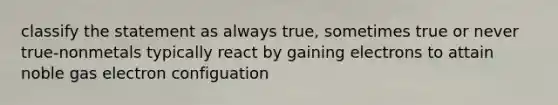 classify the statement as always true, sometimes true or never true-nonmetals typically react by gaining electrons to attain noble gas electron configuation