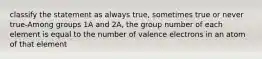 classify the statement as always true, sometimes true or never true-Among groups 1A and 2A, the group number of each element is equal to the number of valence electrons in an atom of that element