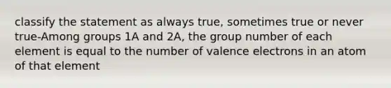 classify the statement as always true, sometimes true or never true-Among groups 1A and 2A, the group number of each element is equal to the number of <a href='https://www.questionai.com/knowledge/knWZpHTJT4-valence-electrons' class='anchor-knowledge'>valence electrons</a> in an atom of that element