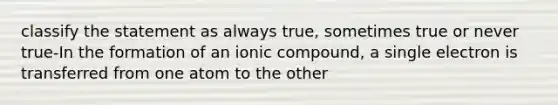 classify the statement as always true, sometimes true or never true-In the formation of an ionic compound, a single electron is transferred from one atom to the other