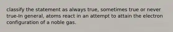 classify the statement as always true, sometimes true or never true-In general, atoms react in an attempt to attain the electron configuration of a noble gas.