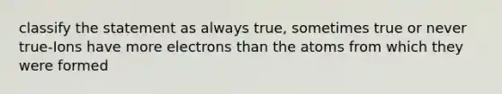 classify the statement as always true, sometimes true or never true-Ions have more electrons than the atoms from which they were formed