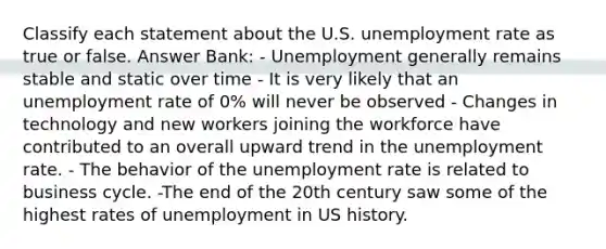 Classify each statement about the U.S. unemployment rate as true or false. Answer Bank: - Unemployment generally remains stable and static over time - It is very likely that an unemployment rate of 0% will never be observed - Changes in technology and new workers joining the workforce have contributed to an overall upward trend in the unemployment rate. - The behavior of the unemployment rate is related to business cycle. -The end of the 20th century saw some of the highest rates of unemployment in US history.