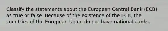 Classify the statements about the European Central Bank (ECB) as true or false. Because of the existence of the ECB, the countries of the European Union do not have national banks.