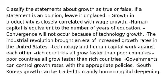 Classify the statements about growth as true or false. If a statement is an opinion, leave it unplaced. - Growth in productivity is closely correlated with wage growth. -Human capital is equivalent to the number of years of education. -Convergence will not occur because of technology growth. -The industrial revolution brought an era of increased growth rates in the United States. -technology and human capital work against each other. -rich countries all grow faster than poor countries -poor countries all grow faster than rich countries. -Governments can control growth rates with the appropriate policies. -South Koreas growth can be traded to mainly human capital deepening.