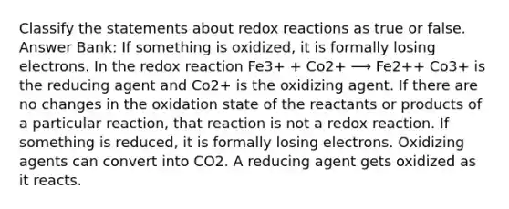 Classify the statements about redox reactions as true or false. Answer Bank: If something is oxidized, it is formally losing electrons. In the redox reaction Fe3+ + Co2+ ⟶ Fe2++ Co3+ is the reducing agent and Co2+ is the oxidizing agent. If there are no changes in the oxidation state of the reactants or products of a particular reaction, that reaction is not a redox reaction. If something is reduced, it is formally losing electrons. Oxidizing agents can convert into CO2. A reducing agent gets oxidized as it reacts.