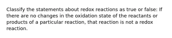 Classify the statements about redox reactions as true or false: If there are no changes in the oxidation state of the reactants or products of a particular reaction, that reaction is not a redox reaction.