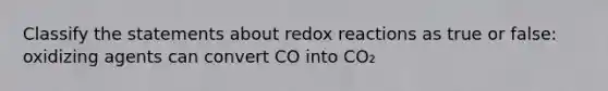 Classify the statements about redox reactions as true or false: oxidizing agents can convert CO into CO₂