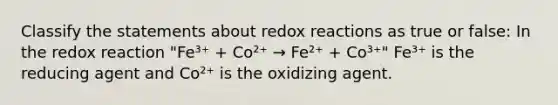 Classify the statements about redox reactions as true or false: In the redox reaction "Fe³⁺ + Co²⁺ → Fe²⁺ + Co³⁺" Fe³⁺ is the reducing agent and Co²⁺ is the oxidizing agent.