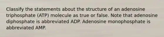 Classify the statements about the structure of an adenosine triphosphate (ATP) molecule as true or false. Note that adenosine diphosphate is abbreviated ADP. Adenosine monophosphate is abbreviated AMP.