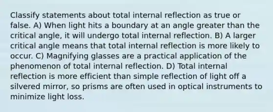 Classify statements about total internal reflection as true or false. A) When light hits a boundary at an angle greater than the critical angle, it will undergo total internal reflection. B) A larger critical angle means that total internal reflection is more likely to occur. C) Magnifying glasses are a practical application of the phenomenon of total internal reflection. D) Total internal reflection is more efficient than simple reflection of light off a silvered mirror, so prisms are often used in optical instruments to minimize light loss.