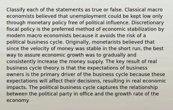 Classify each of the statements as true or false. Classical macro economists believed that unemployment could be kept low only through monetary policy free of political influence. Discretionary fiscal policy is the preferred method of economic stabilization by modern macro economists because it avoids the risk of a political business cycle. Originally, monetarists believed that since the velocity of money was stable in the short run, the best way to assure economic growth was to gradually and consistently increase the money supply. The key result of real business cycle theory is that the expectations of business owners is the primary driver of the business cycle because these expectations will affect their decisions, resulting in real economic impacts. The political business cycle captures the relationship between the political party in office and the growth rate of the economy.