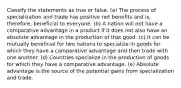 Classify the statements as true or false. (a) The process of specialization and trade has positive net benefits and is, therefore, beneficial to everyone. (b) A nation will not have a comparative advantage in a product if it does not also have an absolute advantage in the production of that good. (c) It can be mutually beneficial for two nations to specialize in goods for which they have a comparative advantage and then trade with one another. (d) Countries specialize in the production of goods for which they have a comparative advantage. (e) Absolute advantage is the source of the potential gains from specialization and trade.