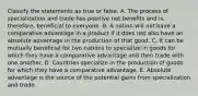 Classify the statements as true or false. A. The process of specialization and trade has positive net benefits and is, therefore, beneficial to everyone. B. A nation will not have a comparative advantage in a product if it does not also have an absolute advantage in the production of that good. C. It can be mutually beneficial for two nations to specialize in goods for which they have a comparative advantage and then trade with one another. D. Countries specialize in the production of goods for which they have a comparative advantage. E. Absolute advantage is the source of the potential gains from specialization and trade.