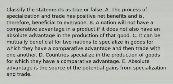 Classify the statements as true or false. A. The process of specialization and trade has positive net benefits and is, therefore, beneficial to everyone. B. A nation will not have a comparative advantage in a product if it does not also have an absolute advantage in the production of that good. C. It can be mutually beneficial for two nations to specialize in goods for which they have a comparative advantage and then trade with one another. D. Countries specialize in the production of goods for which they have a comparative advantage. E. Absolute advantage is the source of the potential gains from specialization and trade.