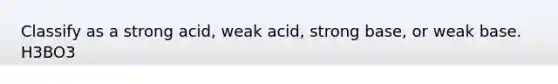 Classify as a strong acid, weak acid, strong base, or weak base. H3BO3