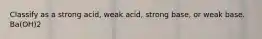 Classify as a strong acid, weak acid, strong base, or weak base. Ba(OH)2