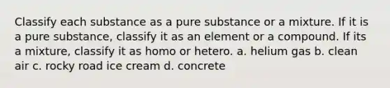 Classify each substance as a pure substance or a mixture. If it is a pure substance, classify it as an element or a compound. If its a mixture, classify it as homo or hetero. a. helium gas b. clean air c. rocky road ice cream d. concrete