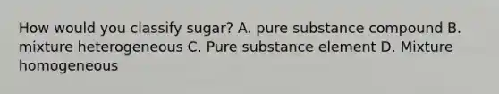 How would you classify sugar? A. pure substance compound B. mixture heterogeneous C. Pure substance element D. Mixture homogeneous