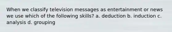 When we classify television messages as entertainment or news we use which of the following skills? a. deduction b. induction c. analysis d. grouping