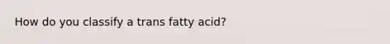 How do you classify a trans fatty acid?