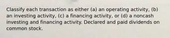 Classify each transaction as either (a) an operating activity, (b) an investing activity, (c) a financing activity, or (d) a noncash investing and financing activity. Declared and paid dividends on common stock.