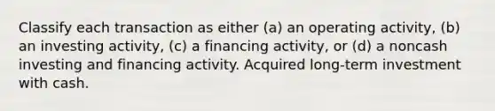 Classify each transaction as either (a) an operating activity, (b) an investing activity, (c) a financing activity, or (d) a noncash investing and financing activity. Acquired long-term investment with cash.