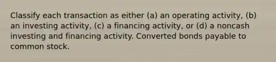 Classify each transaction as either (a) an operating activity, (b) an investing activity, (c) a financing activity, or (d) a noncash investing and financing activity. Converted bonds payable to common stock.