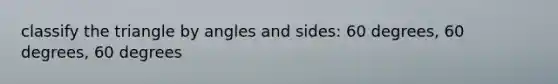 classify the triangle by angles and sides: 60 degrees, 60 degrees, 60 degrees