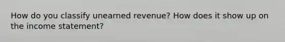 How do you classify unearned revenue? How does it show up on the income statement?