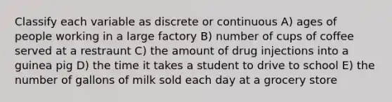 Classify each variable as discrete or continuous A) ages of people working in a large factory B) number of cups of coffee served at a restraunt C) the amount of drug injections into a guinea pig D) the time it takes a student to drive to school E) the number of gallons of milk sold each day at a grocery store