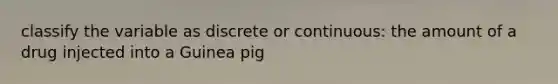 classify the variable as discrete or continuous: the amount of a drug injected into a Guinea pig