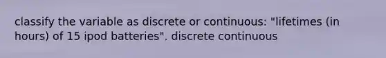 classify the variable as discrete or continuous: "lifetimes (in hours) of 15 ipod batteries". discrete continuous