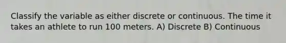 Classify the variable as either discrete or continuous. The time it takes an athlete to run 100 meters. A) Discrete B) Continuous