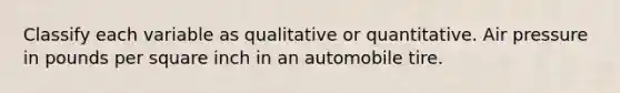 Classify each variable as qualitative or quantitative. Air pressure in pounds per square inch in an automobile tire.