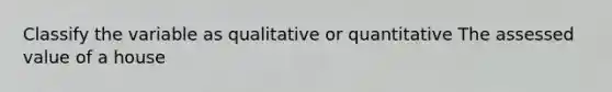 Classify the variable as qualitative or quantitative The assessed value of a house