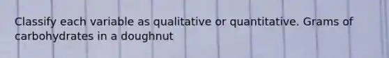 Classify each variable as qualitative or quantitative. Grams of carbohydrates in a doughnut