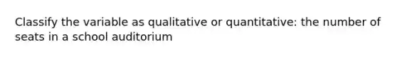 Classify the variable as qualitative or quantitative: the number of seats in a school auditorium