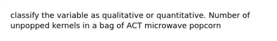 classify the variable as qualitative or quantitative. Number of unpopped kernels in a bag of ACT microwave popcorn