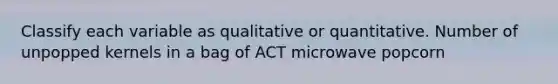 Classify each variable as qualitative or quantitative. Number of unpopped kernels in a bag of ACT microwave popcorn